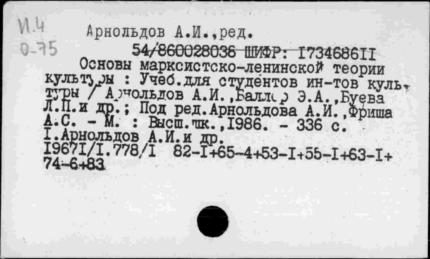 ﻿Арнольдов А.И.,ред.
54/660028038 ШИФР: 173468611 Основы марксистско-ленинской теории культуры : Учеб.для студентов ин-тов куль / Арнольдов А.И.,Баллер Э.А.,Буева Л.П.и др.; Под ред.Арнольдова А.И..Фриша А.С. - И. : Высш.шк.,1986. - 336 с. I.Арнольдов А.И.и др.
1?671/1. 778/1 82-1+65-4+53-1155-1+63-1+ 74—6+83